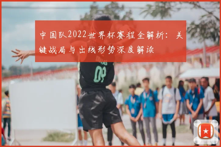 中国队2022世界杯赛程全解析：关键战局与出线形势深度解读