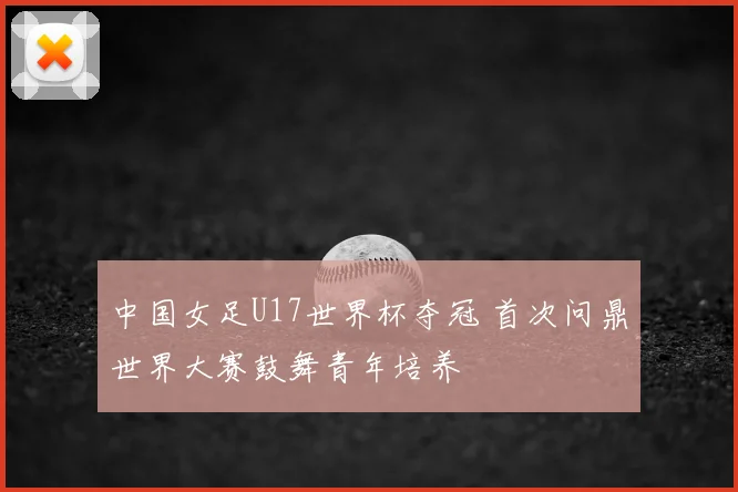 中国女足U17世界杯夺冠 首次问鼎世界大赛鼓舞青年培养