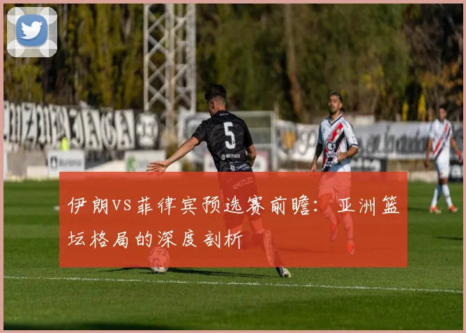 伊朗vs菲律宾预选赛前瞻：亚洲篮坛格局的深度剖析