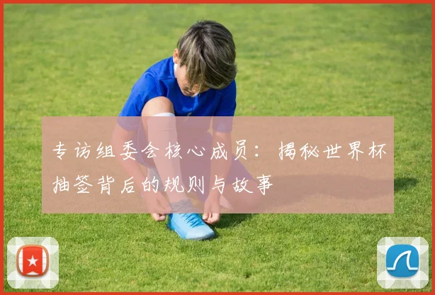 专访组委会核心成员：揭秘世界杯抽签背后的规则与故事