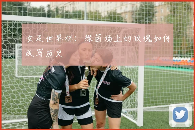 女足世界杯：绿茵场上的玫瑰如何改写历史