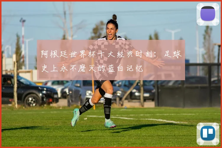 阿根廷世界杯十大经典时刻：足球史上永不磨灭的蓝白记忆