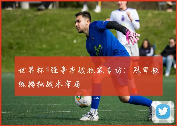 世界杯4强争夺战独家专访：冠军教练揭秘战术布局