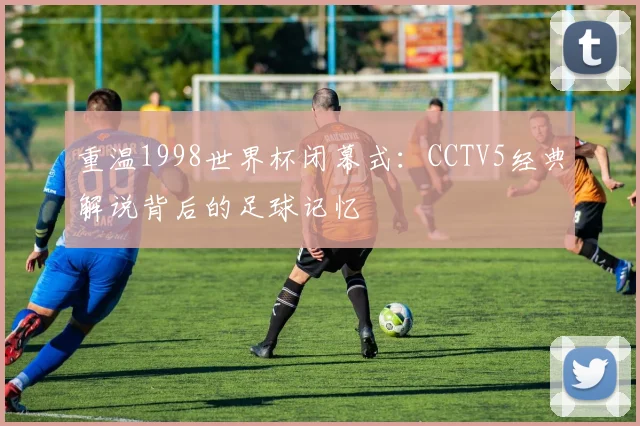 重温1998世界杯闭幕式：CCTV5经典解说背后的足球记忆
