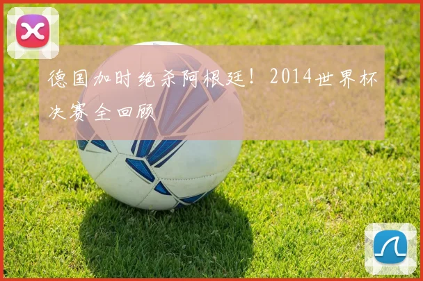 德国加时绝杀阿根廷！2014世界杯决赛全回顾