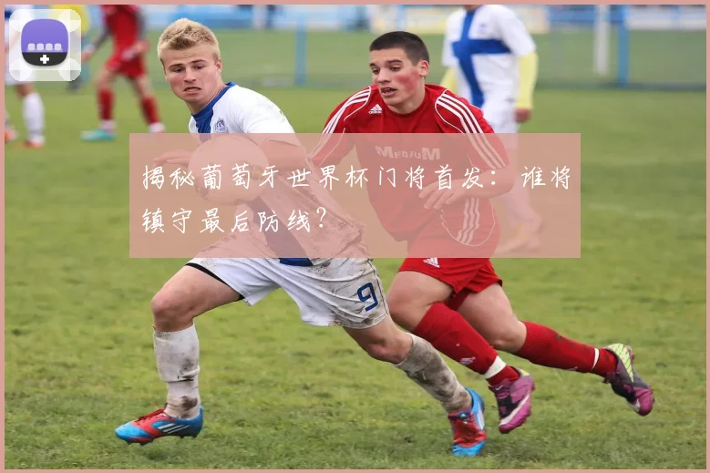 揭秘葡萄牙世界杯门将首发：谁将镇守最后防线？