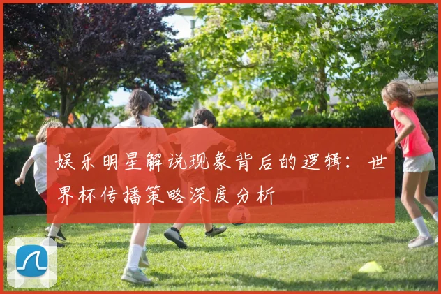 娱乐明星解说现象背后的逻辑：世界杯传播策略深度分析
