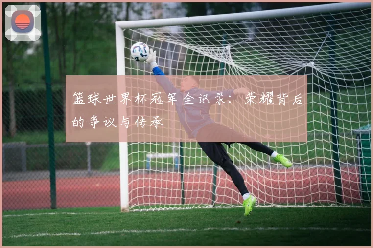 篮球世界杯冠军全记录：荣耀背后的争议与传承