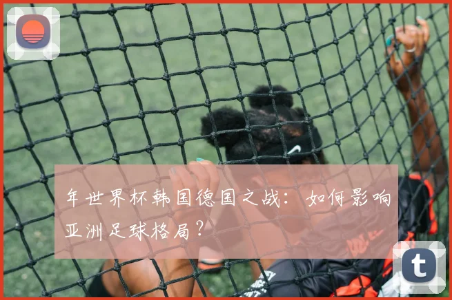 年世界杯韩国德国之战：如何影响亚洲足球格局？