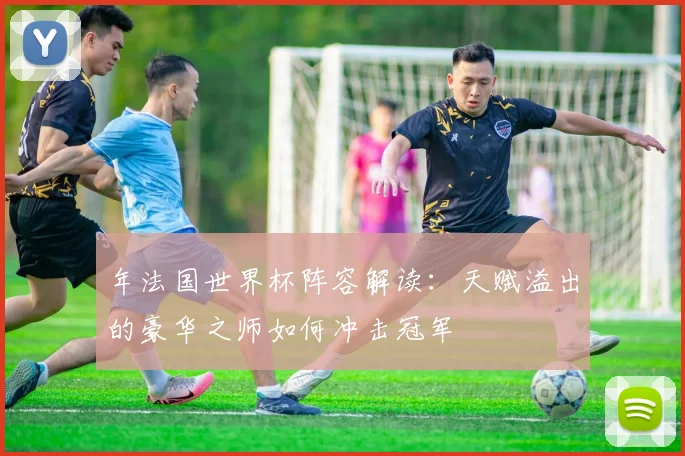 年法国世界杯阵容解读：天赋溢出的豪华之师如何冲击冠军