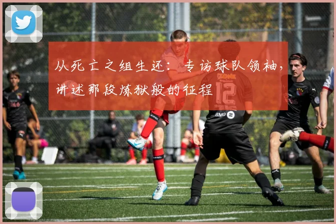 从死亡之组生还:专访球队领袖,讲述那段炼狱般的征程