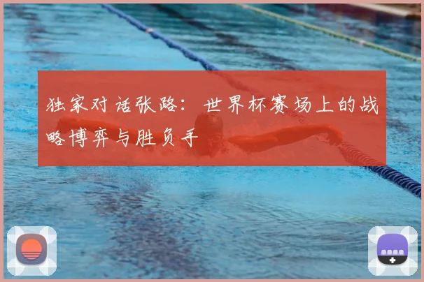 独家对话张路:世界杯赛场上的战略博弈与胜负手