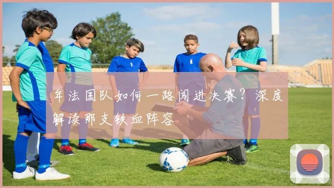 年法国队如何一路闯进决赛？深度解读那支铁血阵容
