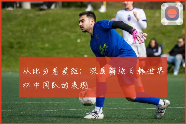 从比分看差距：深度解读日韩世界杯中国队的表现